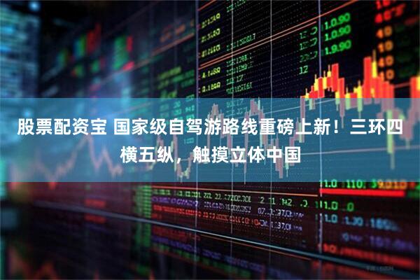 股票配资宝 国家级自驾游路线重磅上新！三环四横五纵，触摸立体中国
